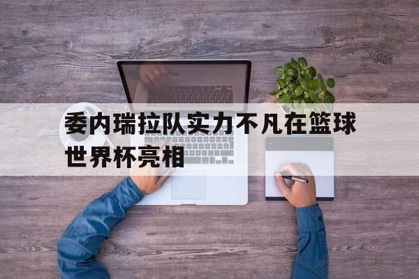 九州体育-关于委内瑞拉队实力不凡在篮球世界杯亮相的信息