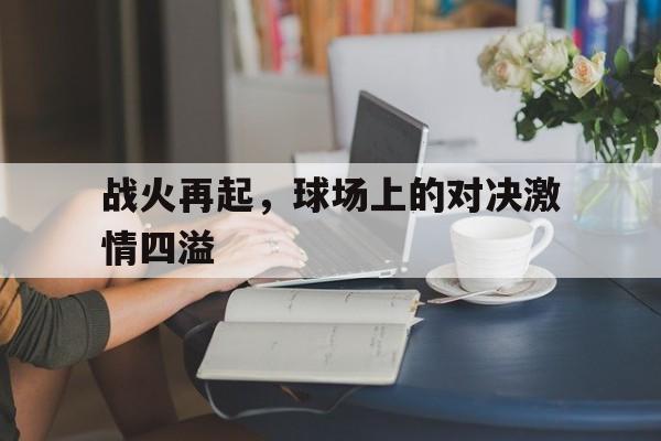 ju11.co-关于战火再起，球场上的对决激情四溢的信息