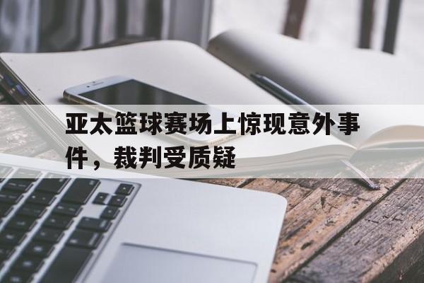 九州娱乐-亚太篮球赛场上惊现意外事件，裁判受质疑(亚太篮球赛场上惊现意外事件,裁判受质疑吗)